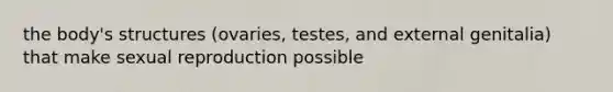 the body's structures (ovaries, testes, and external genitalia) that make sexual reproduction possible