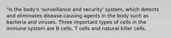 "is the body's 'surveillance and security' system, which detects and eliminates disease-causing agents in the body such as bacteria and viruses. Three important types of cells in the immune system are B cells, T cells and natural killer cells.