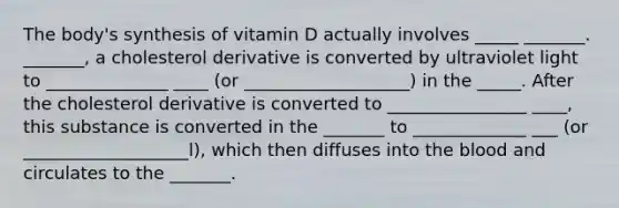 The body's synthesis of vitamin D actually involves _____ _______. _______, a cholesterol derivative is converted by ultraviolet light to ______________ ____ (or ___________________) in the _____. After the cholesterol derivative is converted to ________________ ____, this substance is converted in the _______ to _____________ ___ (or ___________________l), which then diffuses into the blood and circulates to the _______.