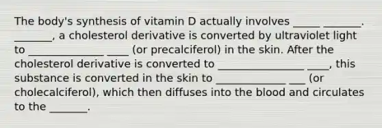 The body's synthesis of vitamin D actually involves _____ _______. _______, a cholesterol derivative is converted by ultraviolet light to ______________ ____ (or precalciferol) in the skin. After the cholesterol derivative is converted to ________________ ____, this substance is converted in the skin to _____________ ___ (or cholecalciferol), which then diffuses into the blood and circulates to the _______.