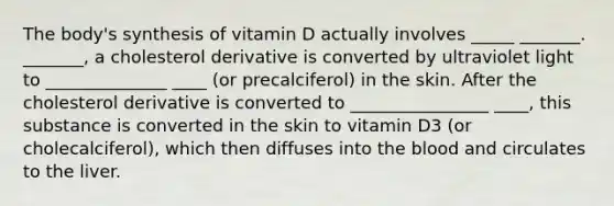 The body's synthesis of vitamin D actually involves _____ _______. _______, a cholesterol derivative is converted by ultraviolet light to ______________ ____ (or precalciferol) in the skin. After the cholesterol derivative is converted to ________________ ____, this substance is converted in the skin to vitamin D3 (or cholecalciferol), which then diffuses into the blood and circulates to the liver.