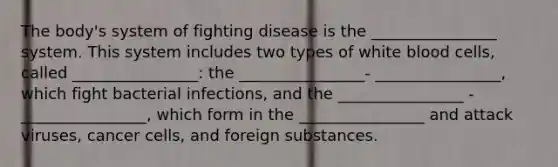 The body's system of fighting disease is the ________________ system. This system includes two types of white blood cells, called ________________: the ________________- ________________, which fight bacterial infections, and the ________________ -________________, which form in the ________________ and attack viruses, cancer cells, and foreign substances.