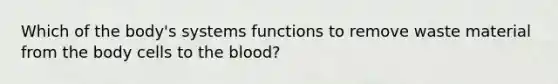 Which of the body's systems functions to remove waste material from the body cells to the blood?