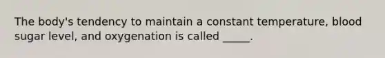 The body's tendency to maintain a constant temperature, blood sugar level, and oxygenation is called _____.