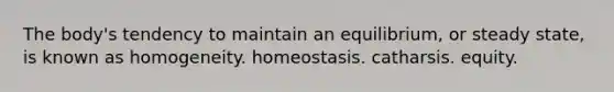 The body's tendency to maintain an equilibrium, or steady state, is known as homogeneity. homeostasis. catharsis. equity.