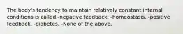 The body's tendency to maintain relatively constant internal conditions is called -negative feedback. -homeostasis. -positive feedback. -diabetes. -None of the above.