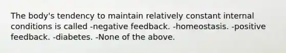 The body's tendency to maintain relatively constant internal conditions is called -negative feedback. -homeostasis. -positive feedback. -diabetes. -None of the above.