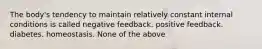 The body's tendency to maintain relatively constant internal conditions is called negative feedback. positive feedback. diabetes. homeostasis. None of the above