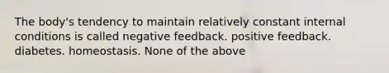 The body's tendency to maintain relatively constant internal conditions is called negative feedback. positive feedback. diabetes. homeostasis. None of the above