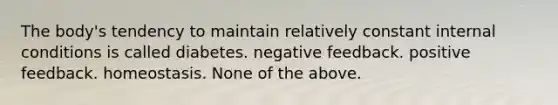 The body's tendency to maintain relatively constant internal conditions is called diabetes. negative feedback. positive feedback. homeostasis. None of the above.