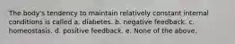 The body's tendency to maintain relatively constant internal conditions is called a. diabetes. b. negative feedback. c. homeostasis. d. positive feedback. e. None of the above.