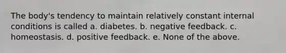 The body's tendency to maintain relatively constant internal conditions is called a. diabetes. b. negative feedback. c. homeostasis. d. positive feedback. e. None of the above.