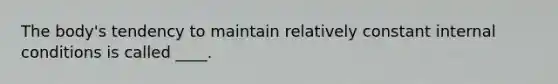 The body's tendency to maintain relatively constant internal conditions is called ____.