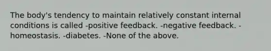 The body's tendency to maintain relatively constant internal conditions is called -positive feedback. -negative feedback. -homeostasis. -diabetes. -None of the above.