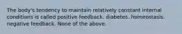 The body's tendency to maintain relatively constant internal conditions is called positive feedback. diabetes. homeostasis. negative feedback. None of the above.