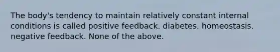 The body's tendency to maintain relatively constant internal conditions is called positive feedback. diabetes. homeostasis. negative feedback. None of the above.