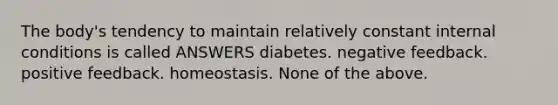 The body's tendency to maintain relatively constant internal conditions is called ANSWERS diabetes. negative feedback. positive feedback. homeostasis. None of the above.