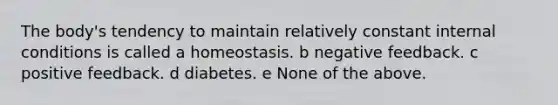 The body's tendency to maintain relatively constant internal conditions is called a homeostasis. b negative feedback. c positive feedback. d diabetes. e None of the above.