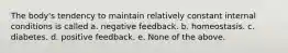 The body's tendency to maintain relatively constant internal conditions is called a. negative feedback. b. homeostasis. c. diabetes. d. positive feedback. e. None of the above.