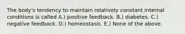 The body's tendency to maintain relatively constant internal conditions is called A.) positive feedback. B.) diabetes. C.) negative feedback. D.) homeostasis. E.) None of the above.