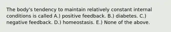 The body's tendency to maintain relatively constant internal conditions is called A.) positive feedback. B.) diabetes. C.) negative feedback. D.) homeostasis. E.) None of the above.