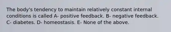 The body's tendency to maintain relatively constant internal conditions is called A- positive feedback. B- negative feedback. C- diabetes. D- homeostasis. E- None of the above.