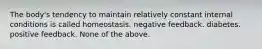 The body's tendency to maintain relatively constant internal conditions is called homeostasis. negative feedback. diabetes. positive feedback. None of the above.