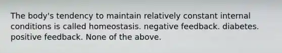 The body's tendency to maintain relatively constant internal conditions is called homeostasis. negative feedback. diabetes. positive feedback. None of the above.