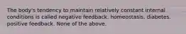 The body's tendency to maintain relatively constant internal conditions is called negative feedback. homeostasis. diabetes. positive feedback. None of the above.