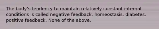 The body's tendency to maintain relatively constant internal conditions is called negative feedback. homeostasis. diabetes. positive feedback. None of the above.