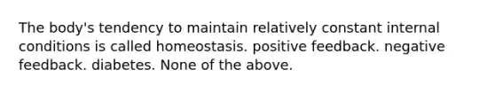 The body's tendency to maintain relatively constant internal conditions is called homeostasis. positive feedback. negative feedback. diabetes. None of the above.