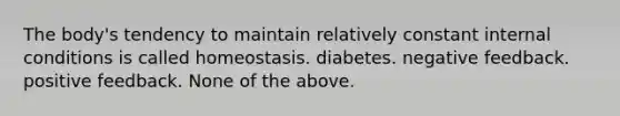 The body's tendency to maintain relatively constant internal conditions is called homeostasis. diabetes. negative feedback. positive feedback. None of the above.