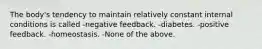 The body's tendency to maintain relatively constant internal conditions is called -negative feedback. -diabetes. -positive feedback. -homeostasis. -None of the above.