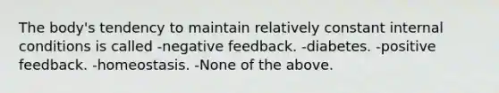 The body's tendency to maintain relatively constant internal conditions is called -negative feedback. -diabetes. -positive feedback. -homeostasis. -None of the above.