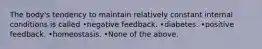 The body's tendency to maintain relatively constant internal conditions is called •negative feedback. •diabetes. •positive feedback. •homeostasis. •None of the above.