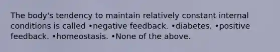 The body's tendency to maintain relatively constant internal conditions is called •negative feedback. •diabetes. •positive feedback. •homeostasis. •None of the above.