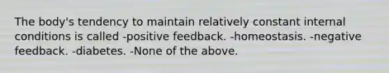 The body's tendency to maintain relatively constant internal conditions is called -positive feedback. -homeostasis. -negative feedback. -diabetes. -None of the above.