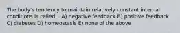 The body's tendency to maintain relatively constant internal conditions is called... A) negative feedback B) positive feedback C) diabetes D) homeostasis E) none of the above