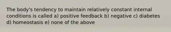 The body's tendency to maintain relatively constant internal conditions is called a) positive feedback b) negative c) diabetes d) homeostasis e) none of the above