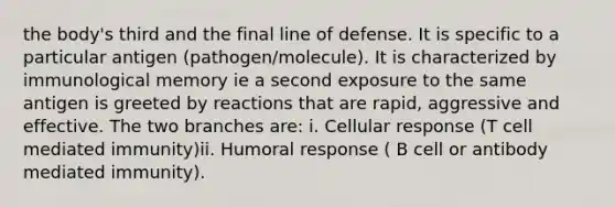 the body's third and the final line of defense. It is specific to a particular antigen (pathogen/molecule). It is characterized by immunological memory ie a second exposure to the same antigen is greeted by reactions that are rapid, aggressive and effective. The two branches are: i. Cellular response (T cell mediated immunity)ii. Humoral response ( B cell or antibody mediated immunity).