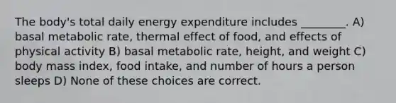 The body's total daily energy expenditure includes ________. A) basal metabolic rate, thermal effect of food, and effects of physical activity B) basal metabolic rate, height, and weight C) body mass index, food intake, and number of hours a person sleeps D) None of these choices are correct.