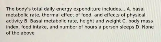 The body's total daily energy expenditure includes... A. basal metabolic rate, thermal effect of food, and effects of physical activity B. Basal metabolic rate, height and weight C. body mass index, food intake, and number of hours a person sleeps D. None of the above