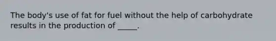 The body's use of fat for fuel without the help of carbohydrate results in the production of _____.