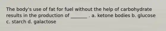 The body's use of fat for fuel without the help of carbohydrate results in the production of _______ . a. ketone bodies b. glucose c. starch d. galactose