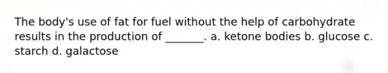 The body's use of fat for fuel without the help of carbohydrate results in the production of _______. a. ketone bodies b. glucose c. starch d. galactose