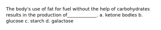 The body's use of fat for fuel without the help of carbohydrates results in the production of_____________. a. ketone bodies b. glucose c. starch d. galactose