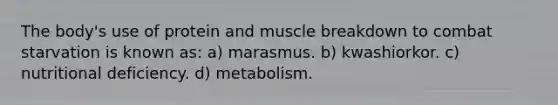 The body's use of protein and muscle breakdown to combat starvation is known as: a) marasmus. b) kwashiorkor. c) nutritional deficiency. d) metabolism.