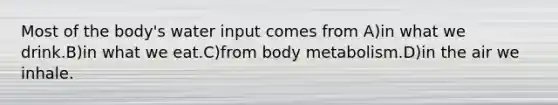 Most of the body's water input comes from A)in what we drink.B)in what we eat.C)from body metabolism.D)in the air we inhale.