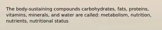 The body-sustaining compounds carbohydrates, fats, proteins, vitamins, minerals, and water are called: metabolism, nutrition, nutrients, nutritional status