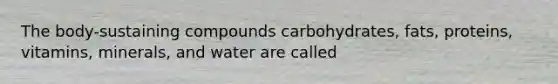 The body-sustaining compounds carbohydrates, fats, proteins, vitamins, minerals, and water are called